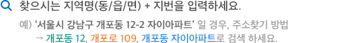 찾으시는 지역명(동/읍/면) + 지번을 입력하세요. 예) '서울시 강남구 개포동 12-2 자이아파트' 일 경우, 주소찾기 방법 -> 개포동 12, 개포로 109, 개포동 자이아파트로 검색 하세요.